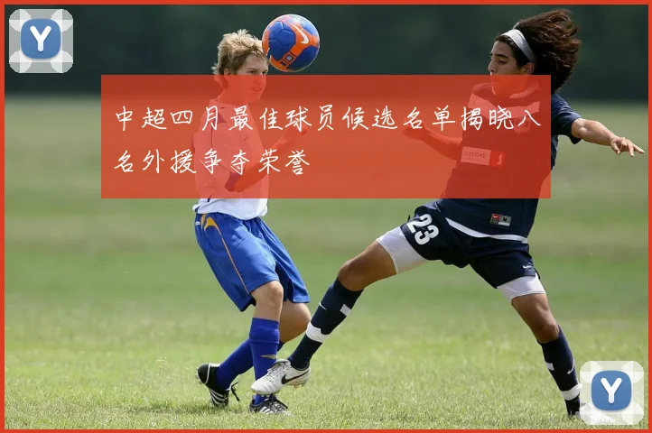 中超四月最佳球员候选名单揭晓八名外援争夺荣誉