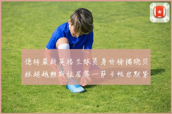 德转最新英格兰球员身价榜揭晓贝林超越赖斯位居第一萨卡帕尔默紧随其后