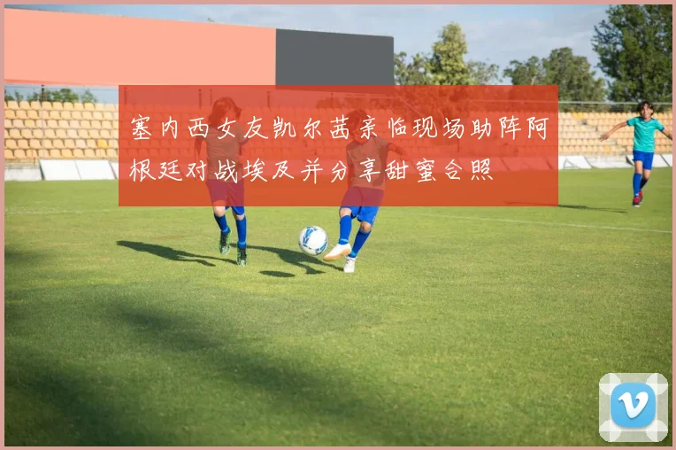 塞内西女友凯尔茜亲临现场助阵阿根廷对战埃及并分享甜蜜合照