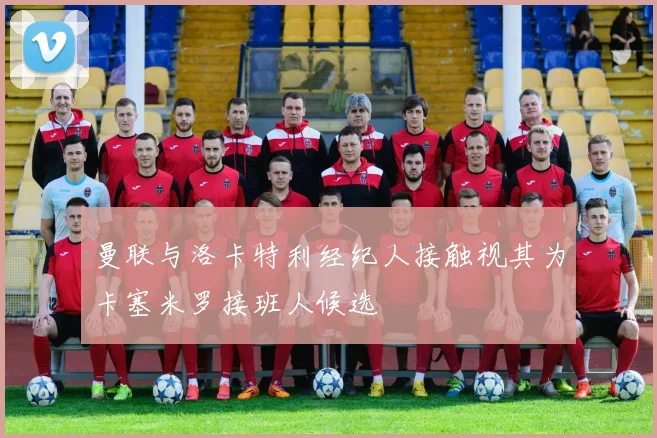 曼联与洛卡特利经纪人接触视其为卡塞米罗接班人候选