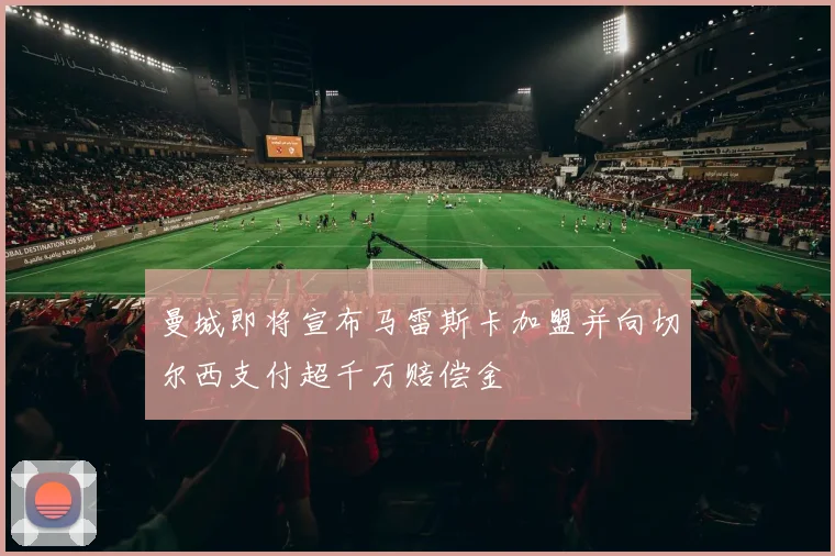曼城即将宣布马雷斯卡加盟并向切尔西支付超千万赔偿金