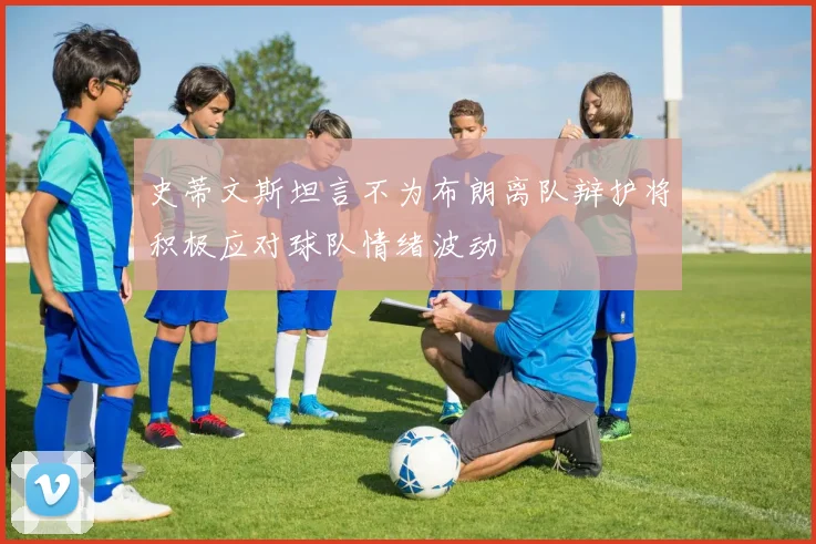 史蒂文斯坦言不为布朗离队辩护将积极应对球队情绪波动