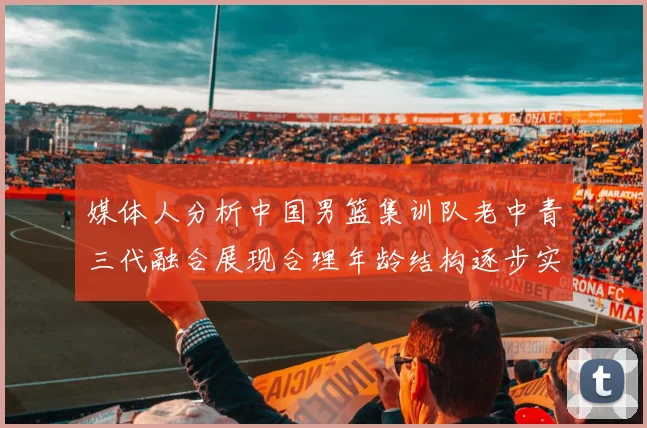媒体人分析中国男篮集训队老中青三代融合展现合理年龄结构逐步实现换血