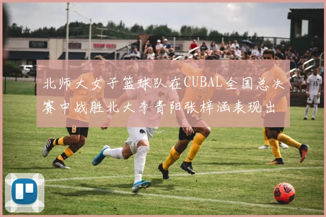 北师大女子篮球队在CUBAL全国总决赛中战胜北大李青阳张梓涵表现出色助力胜利
