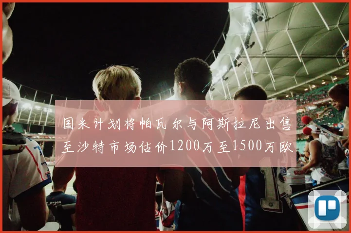 国米计划将帕瓦尔与阿斯拉尼出售至沙特市场估价1200万至1500万欧元