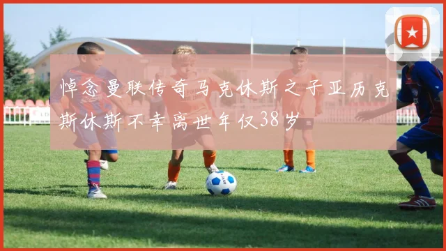 悼念曼联传奇马克休斯之子亚历克斯休斯不幸离世年仅38岁