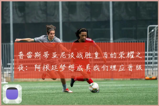 普雷斯蒂亚尼谈战胜皇马的荣耀之夜：阿根廷梦想成真我们理应晋级