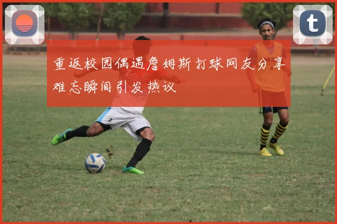 重返校园偶遇詹姆斯打球网友分享难忘瞬间引发热议