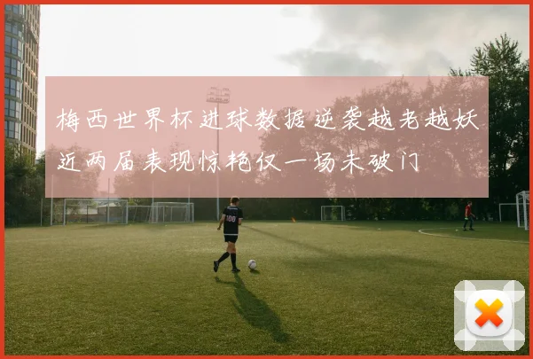 梅西世界杯进球数据逆袭越老越妖近两届表现惊艳仅一场未破门