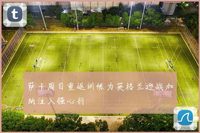 萨卡周日重返训练为英格兰迎战加纳注入强心剂