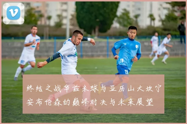 终结之战华兹米球与亚历山大坎宁安布伦森的巅峰对决与未来展望