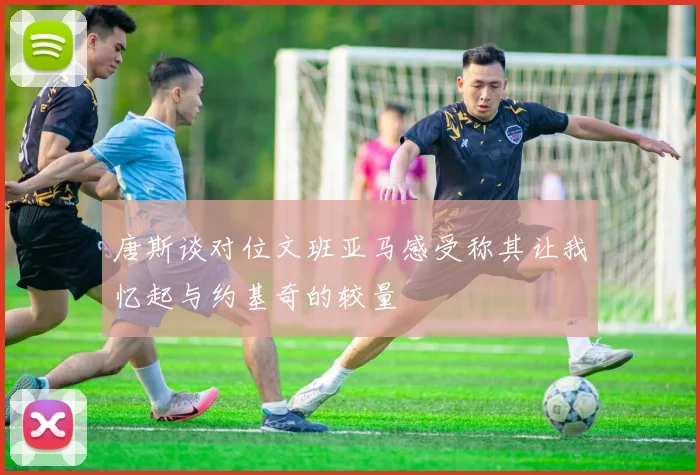 唐斯谈对位文班亚马感受称其让我忆起与约基奇的较量