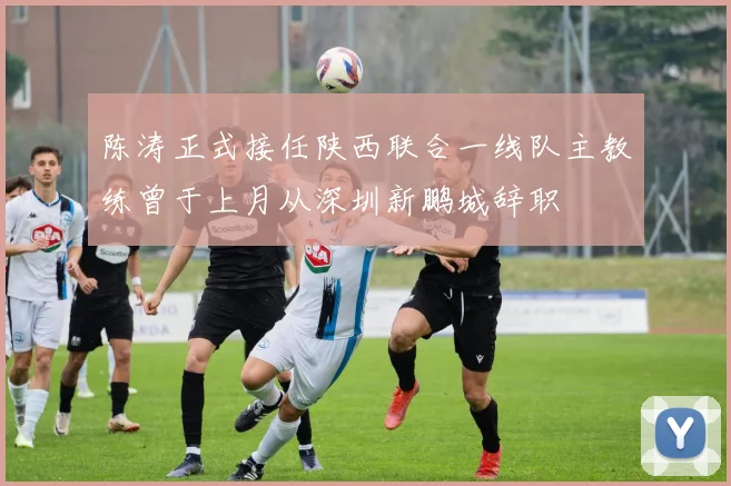 陈涛正式接任陕西联合一线队主教练曾于上月从深圳新鹏城辞职
